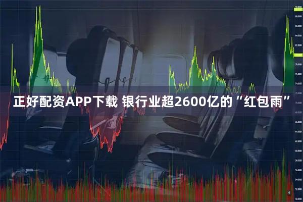正好配资APP下载 银行业超2600亿的“红包雨”