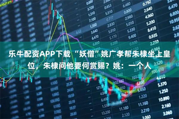 乐牛配资APP下载 “妖僧”姚广孝帮朱棣坐上皇位，朱棣问他要何赏赐？姚：一个人