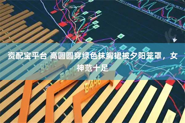 资配宝平台 高圆圆穿绿色抹胸裙被夕阳笼罩，女神范十足