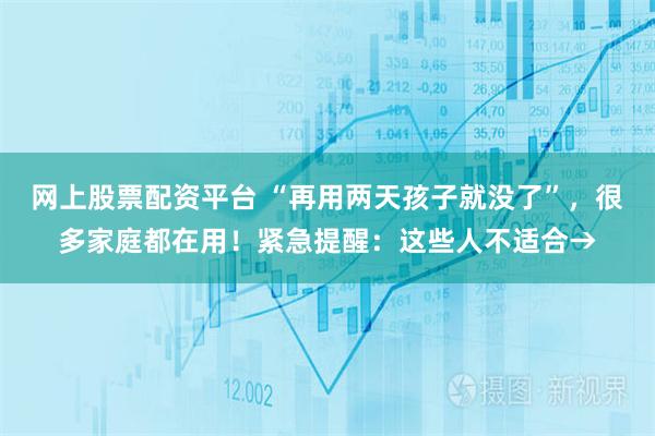 网上股票配资平台 “再用两天孩子就没了”，很多家庭都在用！紧急提醒：这些人不适合→