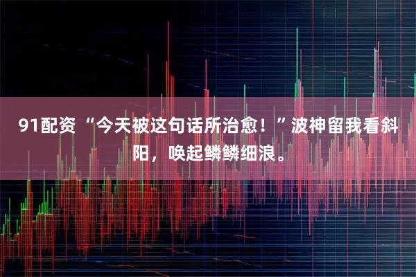 91配资 “今天被这句话所治愈！”波神留我看斜阳，唤起鳞鳞细浪。