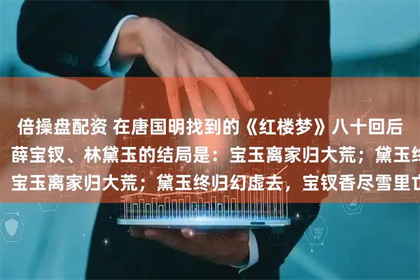 倍操盘配资 在唐国明找到的《红楼梦》八十回后曹雪芹文笔里，贾宝玉、薛宝钗、林黛玉的结局是：宝玉离家归大荒；黛玉终归幻虚去，宝钗香尽雪里亡