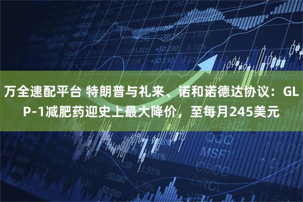 万全速配平台 特朗普与礼来、诺和诺德达协议：GLP-1减肥药迎史上最大降价，至每月245美元