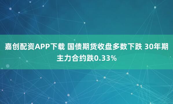 嘉创配资APP下载 国债期货收盘多数下跌 30年期主力合约跌0.33%