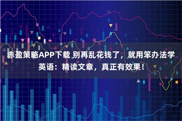 赤盈策略APP下载 别再乱花钱了，就用笨办法学英语：精读文章，真正有效果！