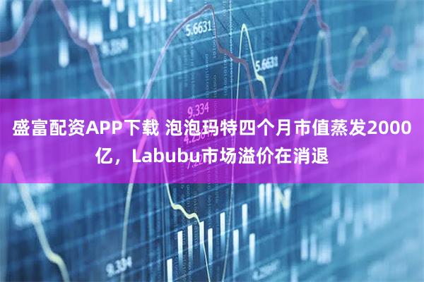 盛富配资APP下载 泡泡玛特四个月市值蒸发2000亿,Labubu市场溢价在消退
