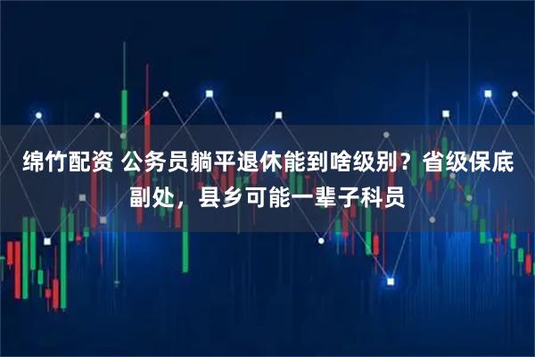 绵竹配资 公务员躺平退休能到啥级别？省级保底副处，县乡可能一辈子科员