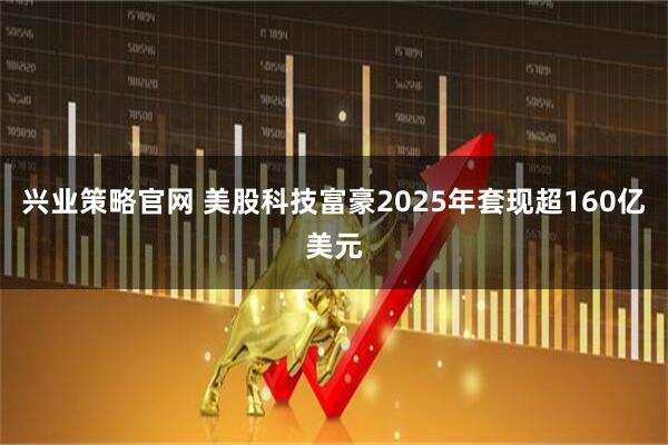 兴业策略官网 美股科技富豪2025年套现超160亿美元