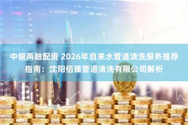 中银两融配资 2026年自来水管道清洗服务推荐指南：沈阳佰臻管道清洗有限公司解析