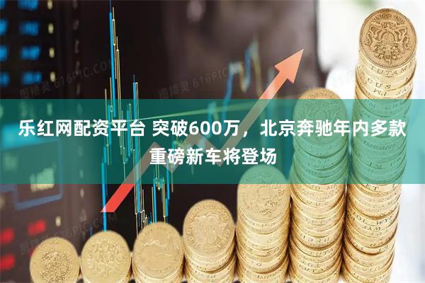 乐红网配资平台 突破600万，北京奔驰年内多款重磅新车将登场