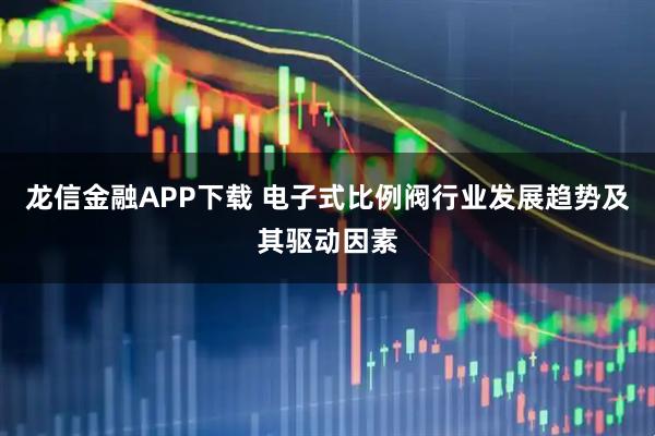 龙信金融APP下载 电子式比例阀行业发展趋势及其驱动因素