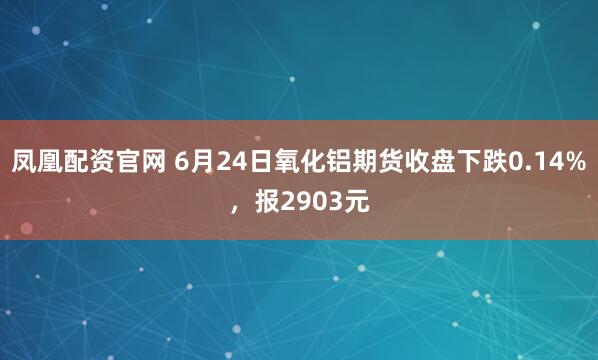 凤凰配资官网 6月24日氧化铝期货收盘下跌0.14%，报2903元