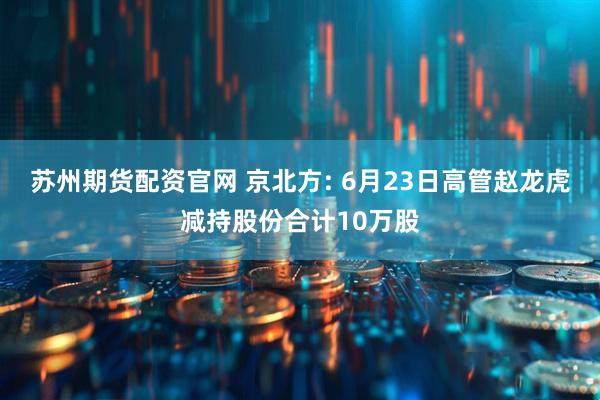 苏州期货配资官网 京北方: 6月23日高管赵龙虎减持股份合计10万股