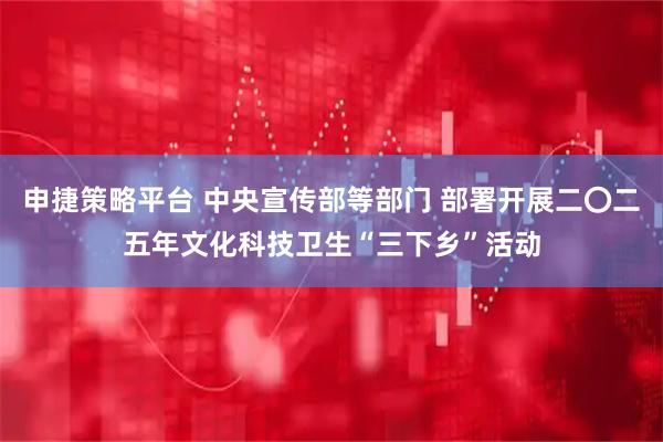 申捷策略平台 中央宣传部等部门 部署开展二〇二五年文化科技卫生“三下乡”活动