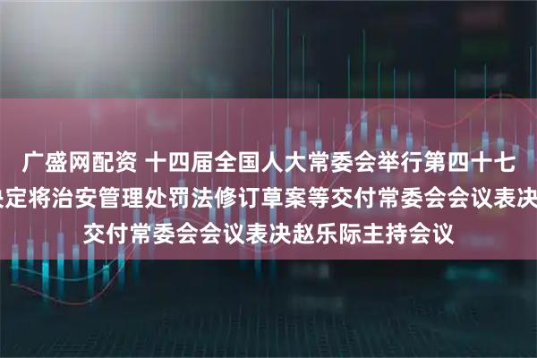 广盛网配资 十四届全国人大常委会举行第四十七次委员长会议 决定将治安管理处罚法修订草案等交付常委会会议表决赵乐际主持会议