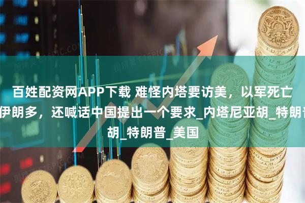 百姓配资网APP下载 难怪内塔要访美,以军死亡人数比伊朗多,还喊话中国提出一个要求_内塔尼亚胡_特朗普_美国