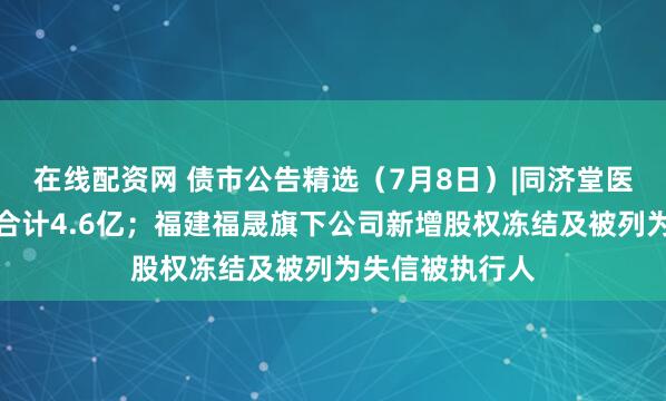 在线配资网 债市公告精选（7月8日）|同济堂医药未兑付本息合计4.6亿；福建福晟旗下公司新增股权冻结及被列为失信被执行人
