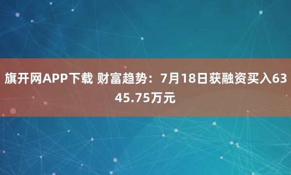 旗开网APP下载 财富趋势：7月18日获融资买入6345.75万元