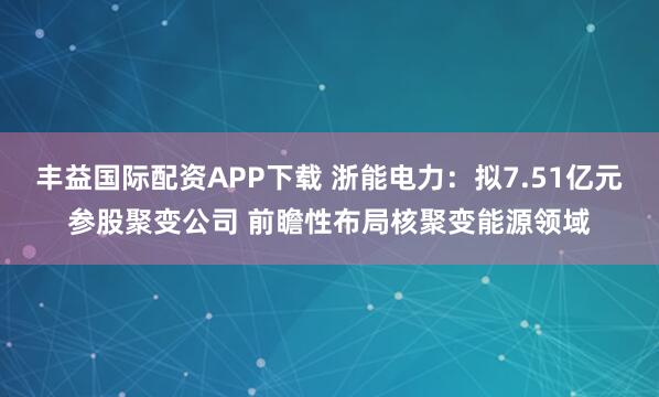 丰益国际配资APP下载 浙能电力：拟7.51亿元参股聚变公司 前瞻性布局核聚变能源领域