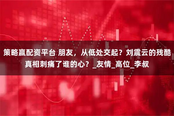 策略赢配资平台 朋友，从低处交起？刘震云的残酷真相刺痛了谁的心？_友情_高位_李叔