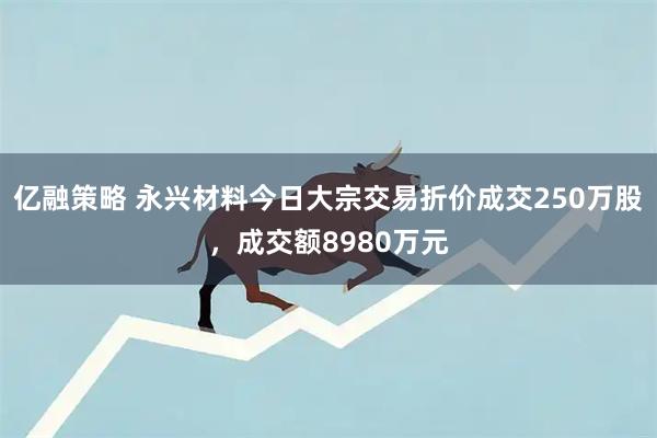 亿融策略 永兴材料今日大宗交易折价成交250万股，成交额8980万元