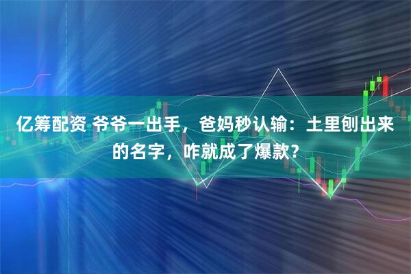 亿筹配资 爷爷一出手，爸妈秒认输：土里刨出来的名字，咋就成了爆款？